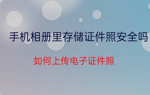 手机相册里存储证件照安全吗 如何上传电子证件照？